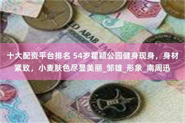 十大配资平台排名 54岁瞿颖公园健身现身，身材紧致，小麦肤色尽显美丽_邹雄_形象_南周迅
