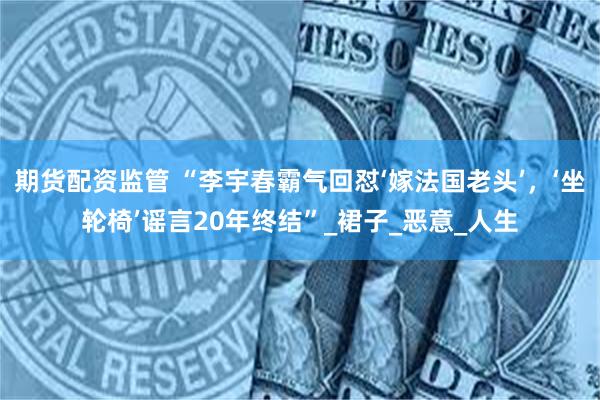期货配资监管 “李宇春霸气回怼‘嫁法国老头’，‘坐轮椅’谣言20年终结”_裙子_恶意_人生
