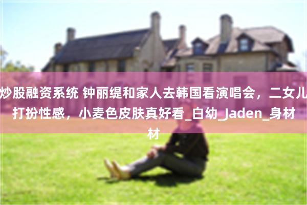 炒股融资系统 钟丽缇和家人去韩国看演唱会，二女儿打扮性感，小麦色皮肤真好看_白幼_Jaden_身材