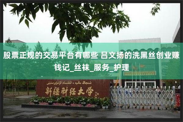 股票正规的交易平台有哪些 吕文扬的洗黑丝创业赚钱记_丝袜_服务_护理