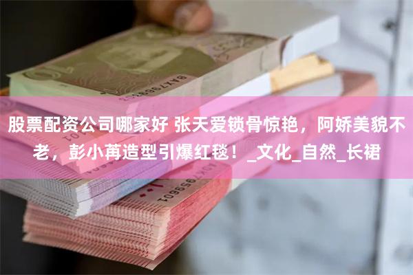 股票配资公司哪家好 张天爱锁骨惊艳，阿娇美貌不老，彭小苒造型引爆红毯！_文化_自然_长裙