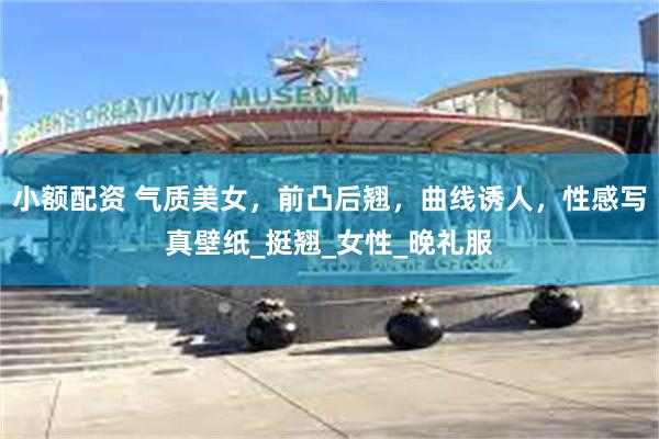 小额配资 气质美女，前凸后翘，曲线诱人，性感写真壁纸_挺翘_女性_晚礼服