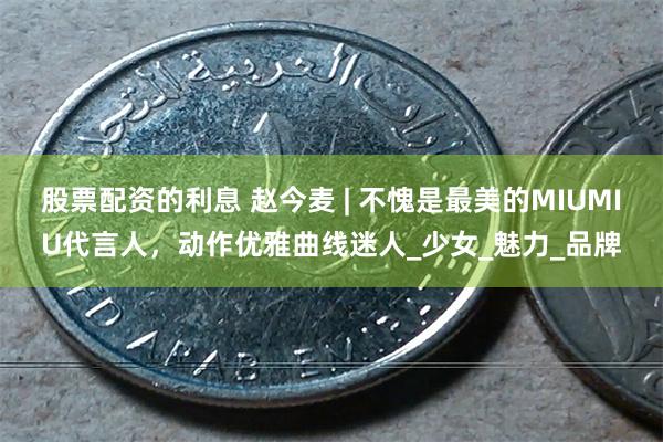 股票配资的利息 赵今麦 | 不愧是最美的MIUMIU代言人，动作优雅曲线迷人_少女_魅力_品牌