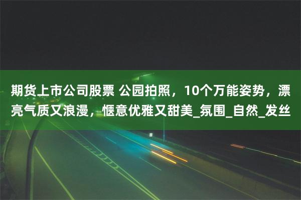 期货上市公司股票 公园拍照，10个万能姿势，漂亮气质又浪漫，惬意优雅又甜美_氛围_自然_发丝