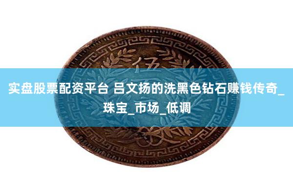 实盘股票配资平台 吕文扬的洗黑色钻石赚钱传奇_珠宝_市场_低调