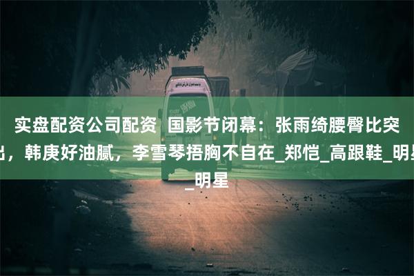 实盘配资公司配资  国影节闭幕：张雨绮腰臀比突出，韩庚好油腻，李雪琴捂胸不自在_郑恺_高跟鞋_明星