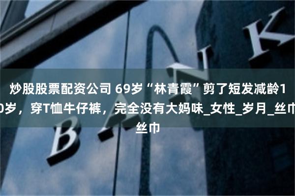 炒股股票配资公司 69岁“林青霞”剪了短发减龄10岁，穿T恤牛仔裤，完全没有大妈味_女性_岁月_丝巾