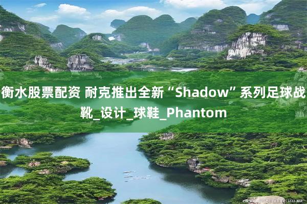 衡水股票配资 耐克推出全新“Shadow”系列足球战靴_设计_球鞋_Phantom