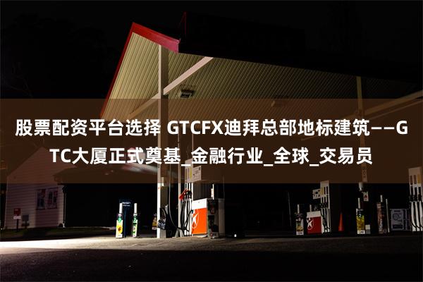 股票配资平台选择 GTCFX迪拜总部地标建筑——GTC大厦正式奠基_金融行业_全球_交易员