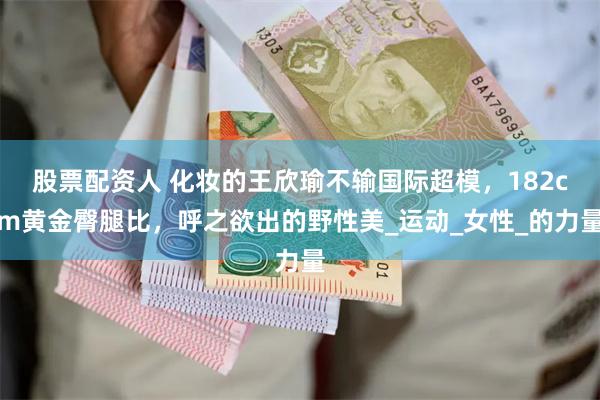 股票配资人 化妆的王欣瑜不输国际超模，182cm黄金臀腿比，呼之欲出的野性美_运动_女性_的力量