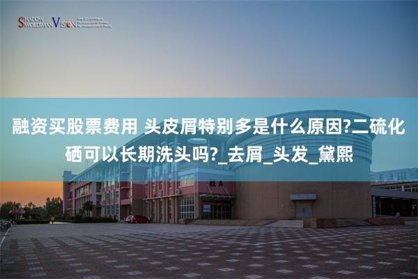 融资买股票费用 头皮屑特别多是什么原因?二硫化硒可以长期洗头吗?_去屑_头发_黛熙