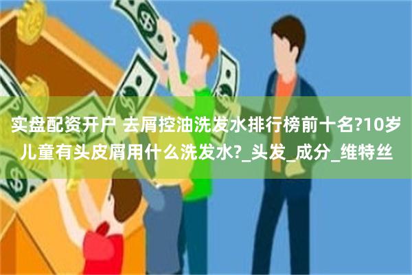 实盘配资开户 去屑控油洗发水排行榜前十名?10岁儿童有头皮屑用什么洗发水?_头发_成分_维特丝