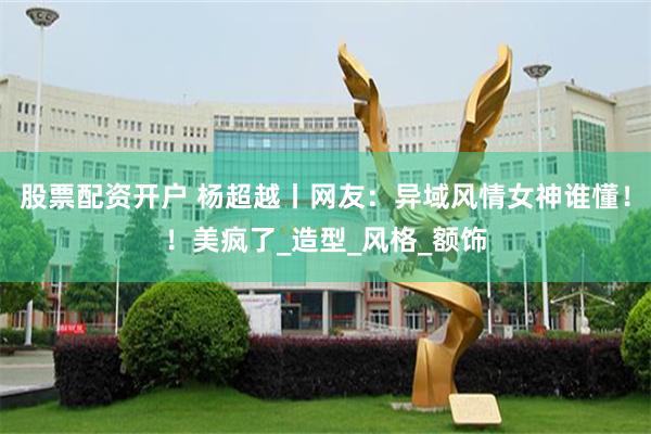 股票配资开户 杨超越丨网友：异域风情女神谁懂！！美疯了_造型_风格_额饰