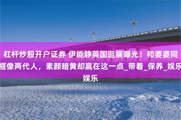 杠杆炒股开户证券 伊能静英国逛展曝光！和婆婆同框像两代人，素颜暗黄却赢在这一点_带着_保养_娱乐