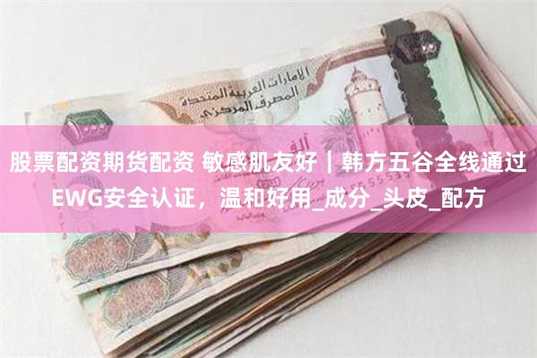 股票配资期货配资 敏感肌友好｜韩方五谷全线通过EWG安全认证，温和好用_成分_头皮_配方