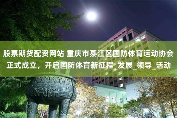 股票期货配资网站 重庆市綦江区国防体育运动协会正式成立，开启国防体育新征程_发展_领导_活动