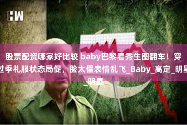 股票配资哪家好比较 baby巴黎看秀生图翻车！穿过季礼服状态局促，脸太僵表情乱飞_Baby_高定_明星