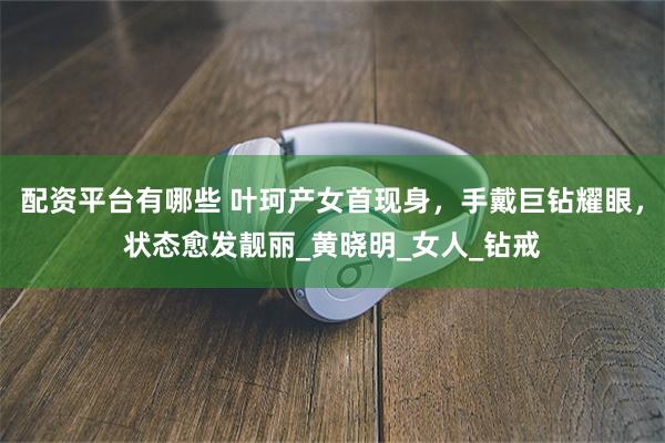 配资平台有哪些 叶珂产女首现身，手戴巨钻耀眼，状态愈发靓丽_黄晓明_女人_钻戒