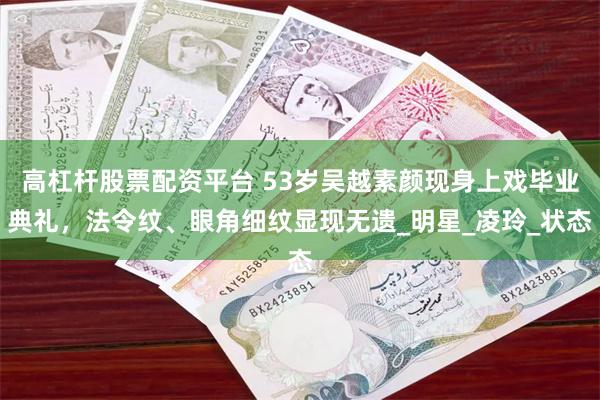高杠杆股票配资平台 53岁吴越素颜现身上戏毕业典礼，法令纹、眼角细纹显现无遗_明星_凌玲_状态