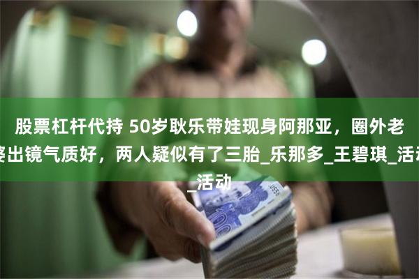 股票杠杆代持 50岁耿乐带娃现身阿那亚，圈外老婆出镜气质好，两人疑似有了三胎_乐那多_王碧琪_活动