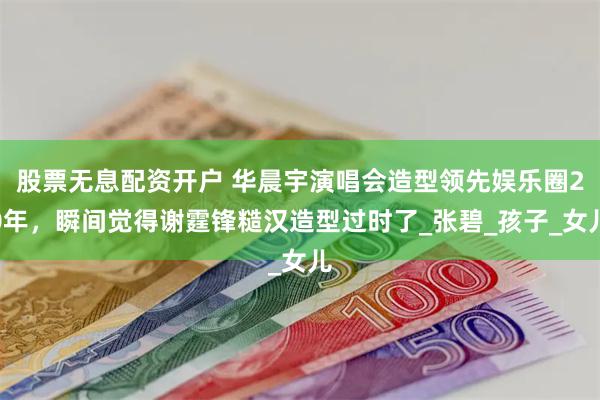 股票无息配资开户 华晨宇演唱会造型领先娱乐圈20年，瞬间觉得谢霆锋糙汉造型过时了_张碧_孩子_女儿