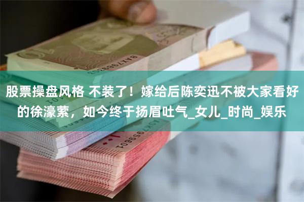 股票操盘风格 不装了！嫁给后陈奕迅不被大家看好的徐濠萦，如今终于扬眉吐气_女儿_时尚_娱乐