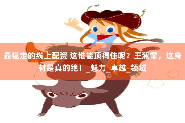 最稳定的线上配资 这谁能顶得住呢？王澜霏，这身材是真的绝！_魅力_卓越_领域