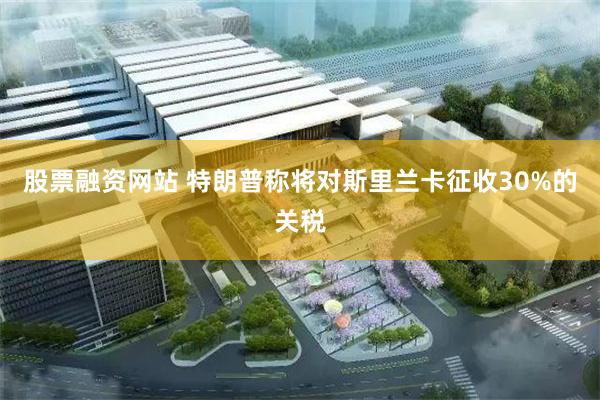 股票融资网站 特朗普称将对斯里兰卡征收30%的关税