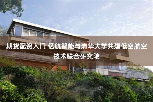 期货配资入门 亿航智能与清华大学共建低空航空技术联合研究院