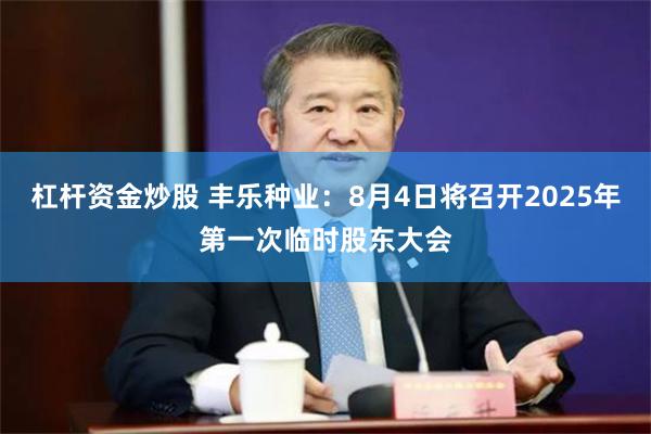 杠杆资金炒股 丰乐种业：8月4日将召开2025年第一次临时股东大会