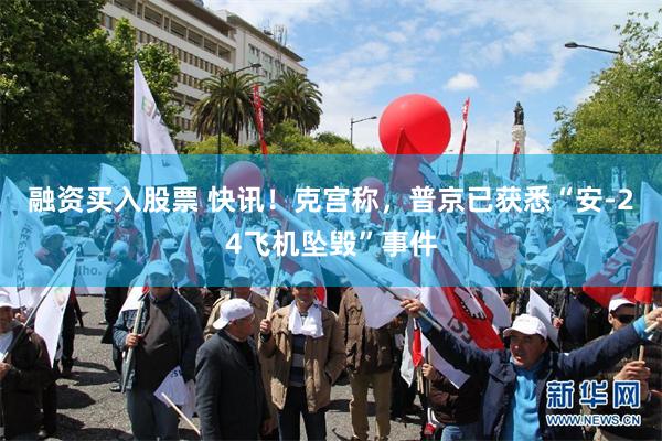 融资买入股票 快讯！克宫称，普京已获悉“安-24飞机坠毁”事件