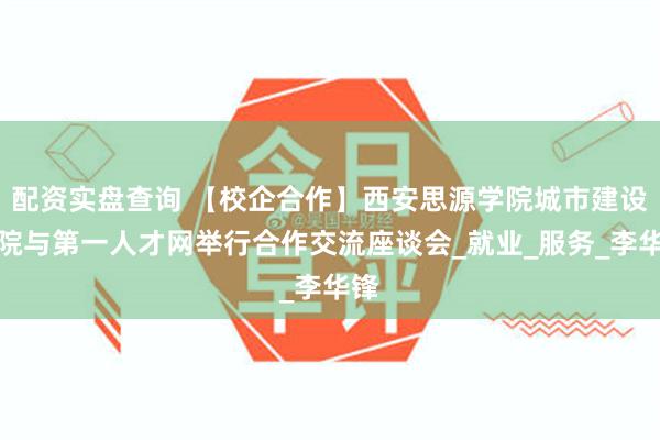 配资实盘查询 【校企合作】西安思源学院城市建设学院与第一人才网举行合作交流座谈会_就业_服务_李华锋