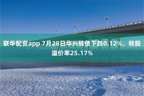 联华配资app 7月28日华兴转债下跌0.12%，转股溢价率25.17%