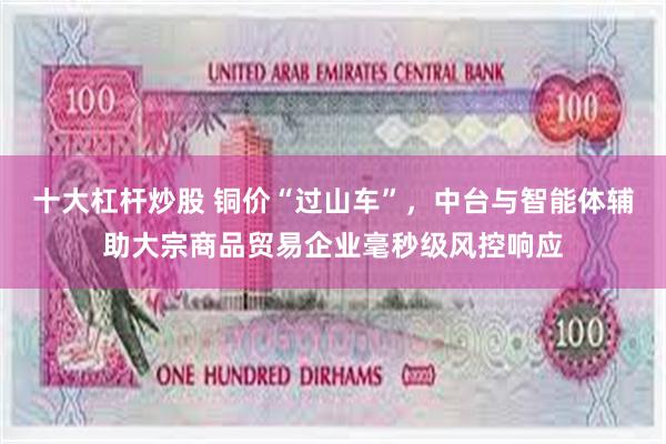 十大杠杆炒股 铜价“过山车”，中台与智能体辅助大宗商品贸易企业毫秒级风控响应