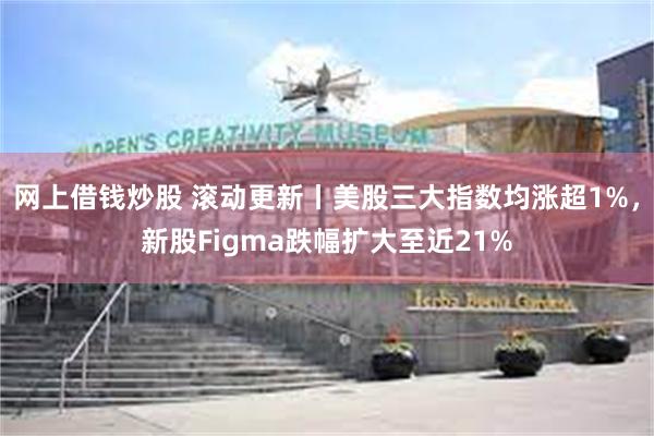网上借钱炒股 滚动更新丨美股三大指数均涨超1%，新股Figma跌幅扩大至近21%