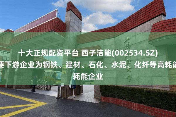 十大正规配资平台 西子洁能(002534.SZ)：主要下游企业为钢铁、建材、石化、水泥、化纤等高耗能企业