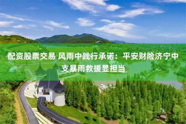 配资股票交易 风雨中践行承诺：平安财险济宁中支暴雨救援显担当