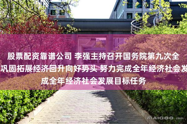 股票配资靠谱公司 李强主持召开国务院第九次全体会议强调 巩固拓展经济回升向好势头 努力完成全年经济社会发展目标任务