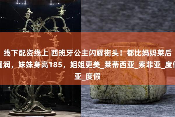 线下配资线上 西班牙公主闪耀街头！都比妈妈莱后圆润，妹妹身高185，姐姐更美_莱蒂西亚_索菲亚_度假