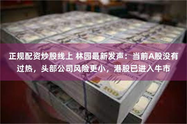 正规配资炒股线上 林园最新发声：当前A股没有过热，头部公司风险更小，港股已进入牛市
