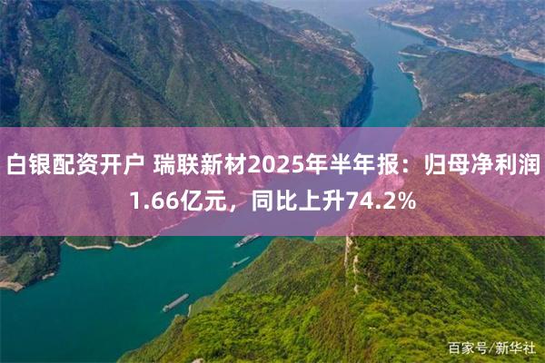 白银配资开户 瑞联新材2025年半年报：归母净利润1.66亿元，同比上升74.2%