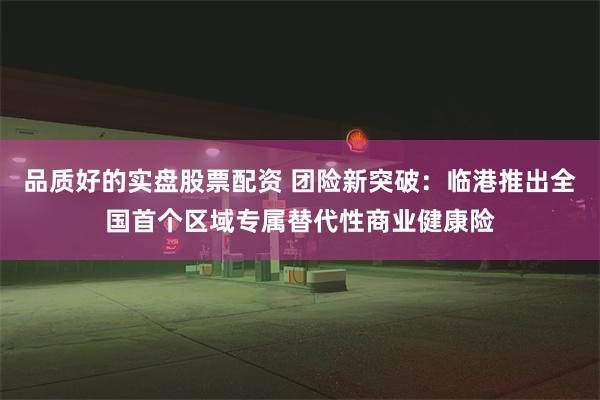 品质好的实盘股票配资 团险新突破：临港推出全国首个区域专属替代性商业健康险
