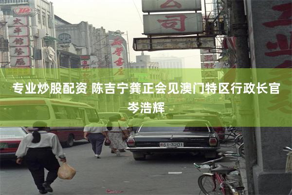 专业炒股配资 陈吉宁龚正会见澳门特区行政长官岑浩辉