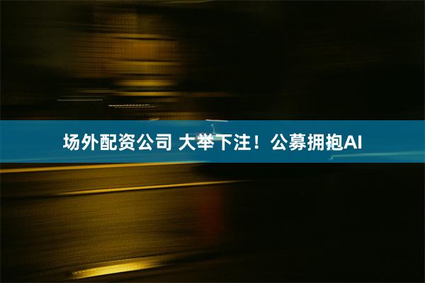 场外配资公司 大举下注！公募拥抱AI