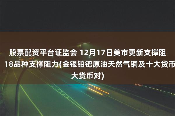 股票配资平台证监会 12月17日美市更新支撑阻力：18品种支撑阻力(金银铂钯原油天然气铜及十大货币对)
