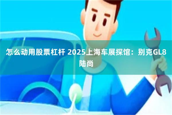 怎么动用股票杠杆 2025上海车展探馆:别克GL8陆尚