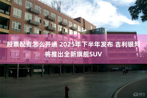 股票配资怎么开通 2025年下半年发布 吉利银河将推出全新旗舰SUV
