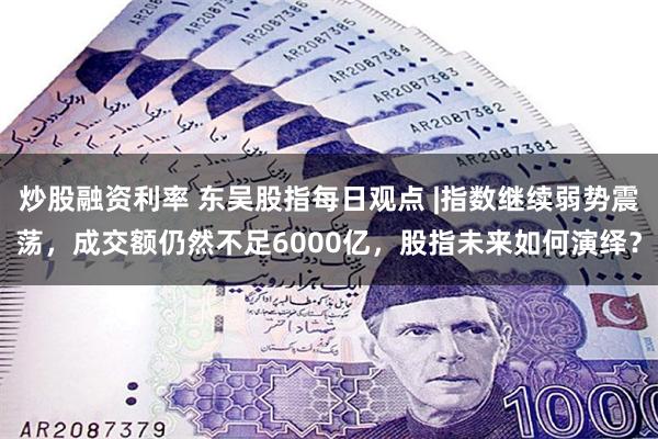 炒股融资利率 东吴股指每日观点 |指数继续弱势震荡，成交额仍然不足6000亿，股指未来如何演绎？