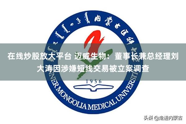 在线炒股放大平台 迈威生物：董事长兼总经理刘大涛因涉嫌短线交易被立案调查