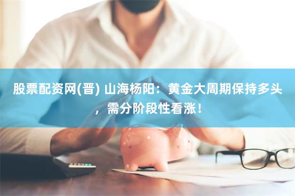 股票配资网(晋) 山海杨阳：黄金大周期保持多头，需分阶段性看涨！